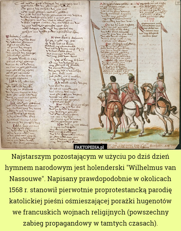 Najstarszym pozostającym w użyciu po dziś dzień hymnem narodowym jest holenderski "Wilhelmus van Nassouwe". Napisany prawdopodobnie w okolicach 1568 r. stanowił pierwotnie proprotestancką parodię katolickiej pieśni ośmieszającej porażki hugenotów
we francuskich wojnach religijnych (powszechny zabieg propagandowy w tamtych czasach). 