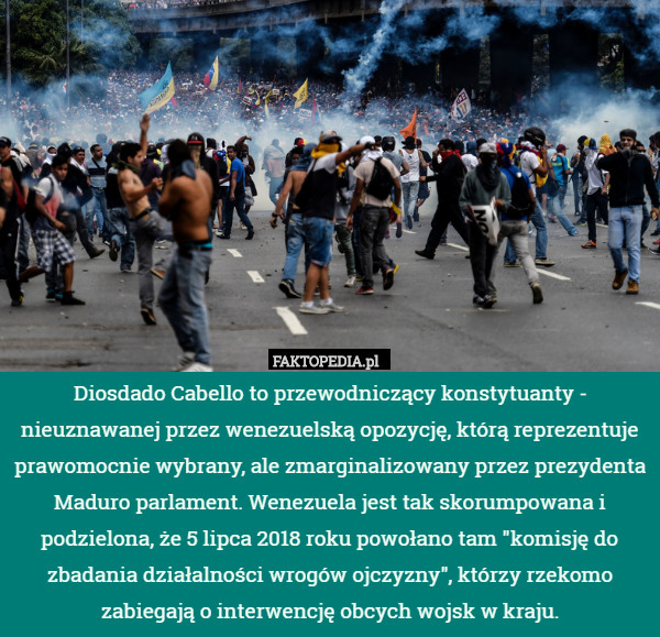 Diosdado Cabello to przewodniczący konstytuanty - nieuznawanej przez wenezuelską opozycję, którą reprezentuje prawomocnie wybrany, ale zmarginalizowany przez prezydenta Maduro parlament. Wenezuela jest tak skorumpowana i podzielona, że 5 lipca 2018 roku powołano tam "komisję do zbadania działalności wrogów ojczyzny", którzy rzekomo zabiegają o interwencję obcych wojsk w kraju. 