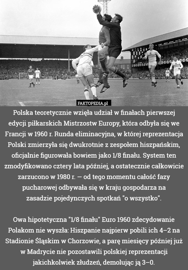Polska teoretycznie wzięła udział w finałach pierwszej edycji piłkarskich Mistrzostw Europy, która odbyła się we Francji w 1960 r. Runda eliminacyjna, w której reprezentacja Polski zmierzyła się dwukrotnie z zespołem hiszpańskim, oficjalnie figurowała bowiem jako 1/8 finału. System ten zmodyfikowano cztery lata później, a ostatecznie całkowicie zarzucono w 1980 r. — od tego momentu całość fazy pucharowej odbywała się w kraju gospodarza na
zasadzie pojedynczych spotkań "o wszystko".

Owa hipotetyczna "1/8 finału" Euro 1960 zdecydowanie Polakom nie wyszła: Hiszpanie najpierw pobili ich 4–2 na Stadionie Śląskim w Chorzowie, a parę miesięcy później już w Madrycie nie pozostawili polskiej reprezentacji jakichkolwiek złudzeń, demolując ją 3–0. 