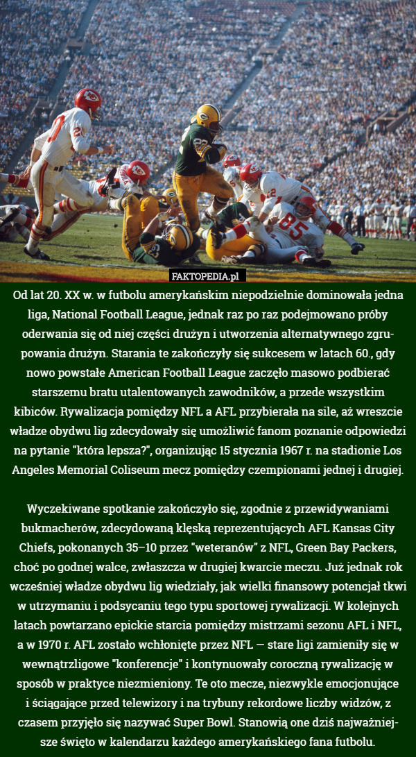 Od lat 20. XX w. w futbolu amerykańskim niepodzielnie dominowała jedna liga, National Football League, jednak raz po raz podejmowano próby oderwania się od niej części drużyn i utworzenia alternatywnego zgru-
powania drużyn. Starania te zakończyły się sukcesem w latach 60., gdy nowo powstałe American Football League zaczęło masowo podbierać starszemu bratu utalentowanych zawodników, a przede wszystkim kibiców. Rywalizacja pomiędzy NFL a AFL przybierała na sile, aż wreszcie władze obydwu lig zdecydowały się umożliwić fanom poznanie odpowiedzi na pytanie "która lepsza?", organizując 15 stycznia 1967 r. na stadionie Los Angeles Memorial Coliseum mecz pomiędzy czempionami jednej i drugiej.

Wyczekiwane spotkanie zakończyło się, zgodnie z przewidywaniami bukmacherów, zdecydowaną klęską reprezentujących AFL Kansas City Chiefs, pokonanych 35–10 przez "weteranów" z NFL, Green Bay Packers, choć po godnej walce, zwłaszcza w drugiej kwarcie meczu. Już jednak rok wcześniej władze obydwu lig wiedziały, jak wielki finansowy potencjał tkwi w utrzymaniu i podsycaniu tego typu sportowej rywalizacji. W kolejnych latach powtarzano epickie starcia pomiędzy mistrzami sezonu AFL i NFL,
a w 1970 r. AFL zostało wchłonięte przez NFL — stare ligi zamieniły się w wewnątrzligowe "konferencje" i kontynuowały coroczną rywalizację w sposób w praktyce niezmieniony. Te oto mecze, niezwykle emocjonujące
i ściągające przed telewizory i na trybuny rekordowe liczby widzów, z czasem przyjęło się nazywać Super Bowl. Stanowią one dziś najważniej-
sze święto w kalendarzu każdego amerykańskiego fana futbolu. 