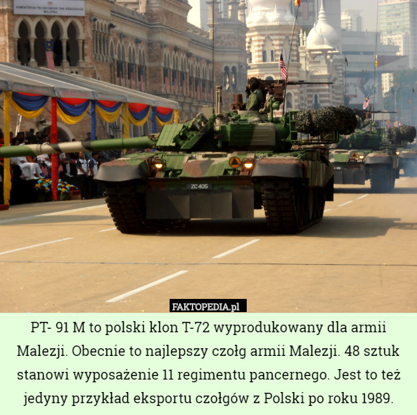 PT- 91 M to polski klon T-72 wyprodukowany dla armii Malezji. Obecnie to najlepszy czołg armii Malezji. 48 sztuk stanowi wyposażenie 11 regimentu pancernego. Jest to też jedyny przykład eksportu czołgów z Polski po roku 1989. 
