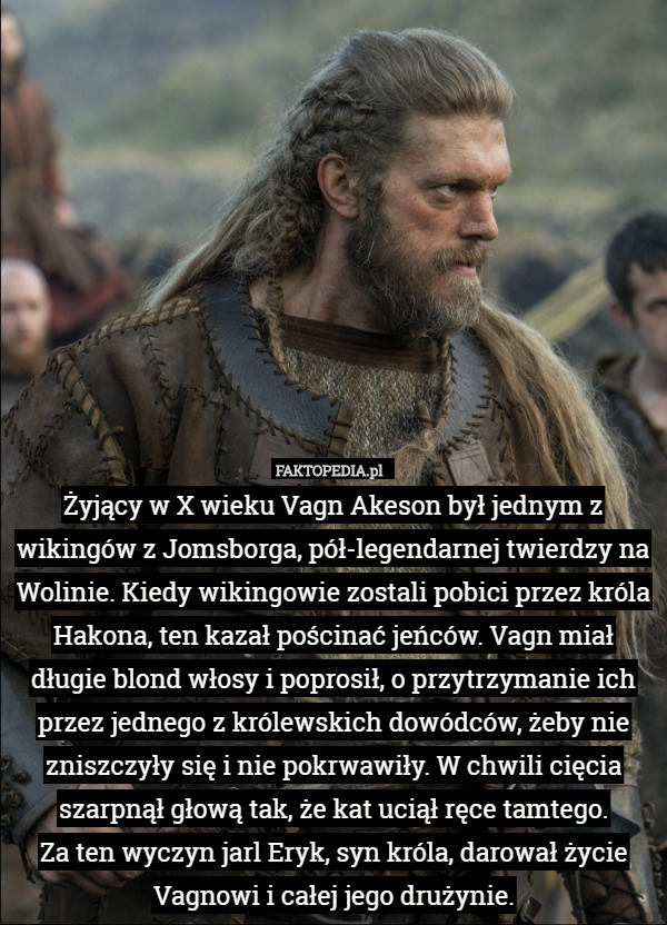 Żyjący w X wieku Vagn Akeson był jednym z wikingów z Jomsborga, pół-legendarnej twierdzy na Wolinie. Kiedy wikingowie zostali pobici przez króla Hakona, ten kazał pościnać jeńców. Vagn miał długie blond włosy i poprosił, o przytrzymanie ich przez jednego z królewskich dowódców, żeby nie zniszczyły się i nie pokrwawiły. W chwili cięcia szarpnął głową tak, że kat uciął ręce tamtego.
Za ten wyczyn jarl Eryk, syn króla, darował życie Vagnowi i całej jego drużynie. 