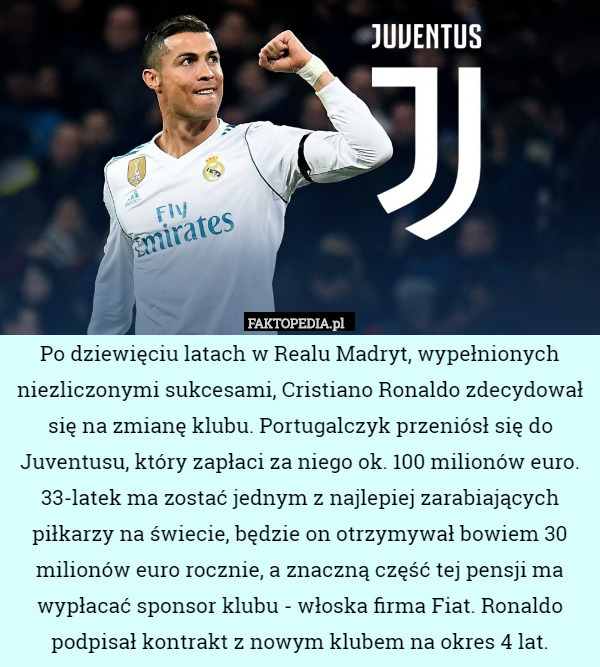 Po dziewięciu latach w Realu Madryt, wypełnionych niezliczonymi sukcesami, Cristiano Ronaldo zdecydował się na zmianę klubu. Portugalczyk przeniósł się do Juventusu, który zapłaci za niego ok. 100 milionów euro. 33-latek ma zostać jednym z najlepiej zarabiających piłkarzy na świecie, będzie on otrzymywał bowiem 30 milionów euro rocznie, a znaczną część tej pensji ma wypłacać sponsor klubu - włoska firma Fiat. Ronaldo podpisał kontrakt z nowym klubem na okres 4 lat. 