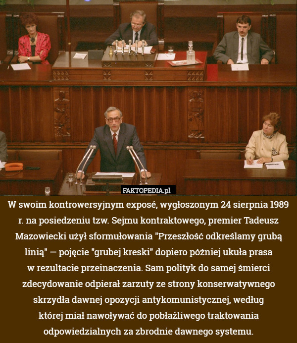 W swoim kontrowersyjnym exposé, wygłoszonym 24 sierpnia 1989 r. na posiedzeniu tzw. Sejmu kontraktowego, premier Tadeusz Mazowiecki użył sformułowania "Przeszłość odkreślamy grubą linią" — pojęcie "grubej kreski" dopiero później ukuła prasa
w rezultacie przeinaczenia. Sam polityk do samej śmierci zdecydowanie odpierał zarzuty ze strony konserwatywnego skrzydła dawnej opozycji antykomunistycznej, według
której miał nawoływać do pobłażliwego traktowania odpowiedzialnych za zbrodnie dawnego systemu. 