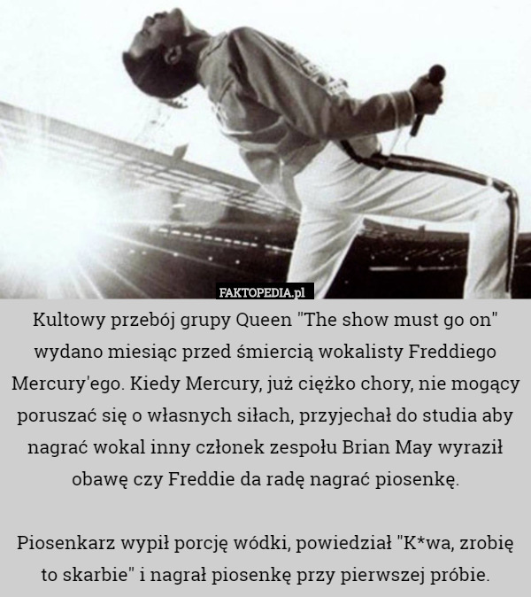 Kultowy przebój grupy Queen "The show must go on" wydano miesiąc przed śmiercią wokalisty Freddiego Mercury'ego. Kiedy Mercury, już ciężko chory, nie mogący poruszać się o własnych siłach, przyjechał do studia aby nagrać wokal inny członek zespołu Brian May wyraził obawę czy Freddie da radę nagrać piosenkę.

Piosenkarz wypił porcję wódki, powiedział "K*wa, zrobię to skarbie" i nagrał piosenkę przy pierwszej próbie. 