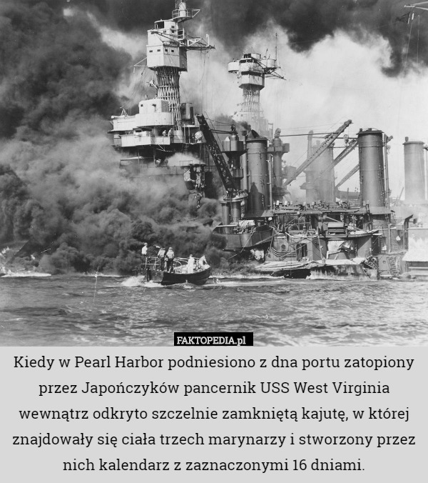 Kiedy w Pearl Harbor podniesiono z dna portu zatopiony przez Japończyków pancernik USS West Virginia wewnątrz odkryto szczelnie zamkniętą kajutę, w której znajdowały się ciała trzech marynarzy i stworzony przez nich kalendarz z zaznaczonymi 16 dniami. 