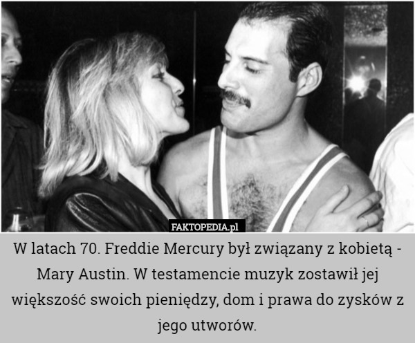 W latach 70. Freddie Mercury był związany z kobietą - Mary Austin. W testamencie muzyk zostawił jej większość swoich pieniędzy, dom i prawa do zysków z jego utworów. 