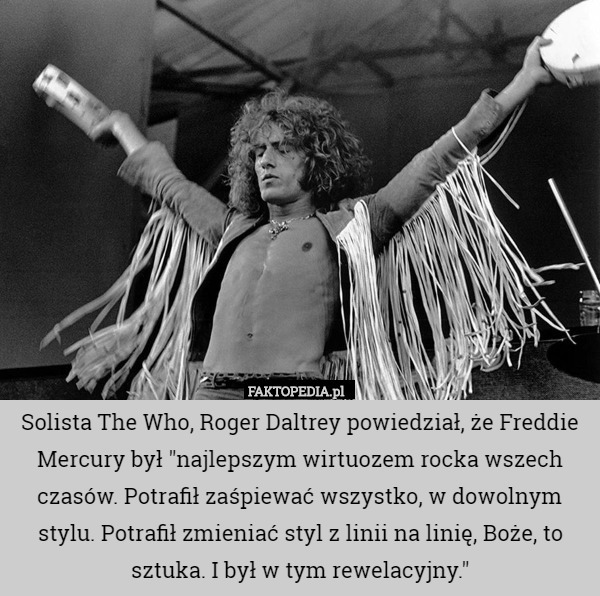 Solista The Who, Roger Daltrey powiedział, że Freddie Mercury był "najlepszym wirtuozem rocka wszech czasów. Potrafił zaśpiewać wszystko, w dowolnym stylu. Potrafił zmieniać styl z linii na linię, Boże, to sztuka. I był w tym rewelacyjny." 