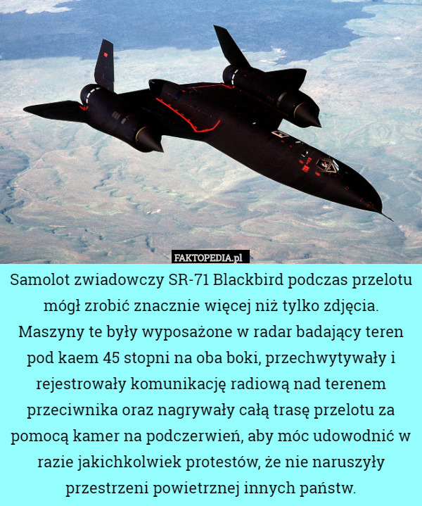 Samolot zwiadowczy SR-71 Blackbird podczas przelotu mógł zrobić znacznie więcej niż tylko zdjęcia. Maszyny te były wyposażone w radar badający teren pod kaem 45 stopni na oba boki, przechwytywały i rejestrowały komunikację radiową nad terenem przeciwnika oraz nagrywały całą trasę przelotu za pomocą kamer na podczerwień, aby móc udowodnić w razie jakichkolwiek protestów, że nie naruszyły przestrzeni powietrznej innych państw. 