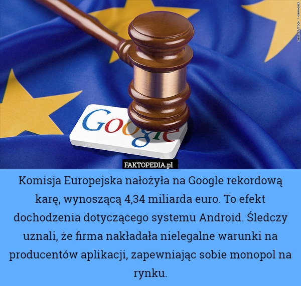 Komisja Europejska nałożyła na Google rekordową karę, wynoszącą 4,34 miliarda euro. To efekt dochodzenia dotyczącego systemu Android. Śledczy uznali, że firma nakładała nielegalne warunki na producentów aplikacji, zapewniając sobie monopol na rynku. 