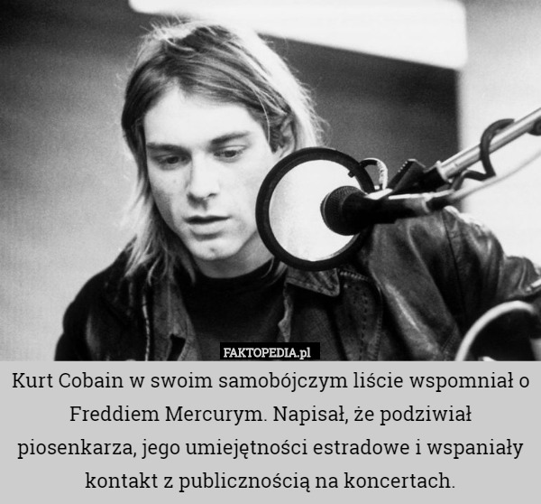 Kurt Cobain w swoim samobójczym liście wspomniał o Freddiem Mercurym. Napisał, że podziwiał piosenkarza, jego umiejętności estradowe i wspaniały kontakt z publicznością na koncertach. 