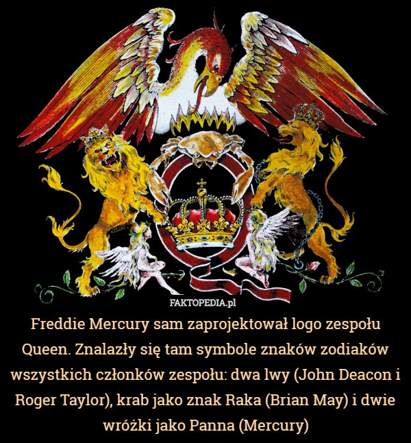 Freddie Mercury sam zaprojektował logo zespołu Queen. Znalazły się tam symbole znaków zodiaków wszystkich członków zespołu: dwa lwy (John Deacon i Roger Taylor), krab jako znak Raka (Brian May) i dwie wróżki jako Panna (Mercury) 