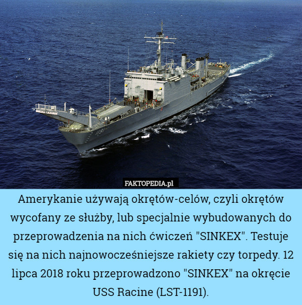 Amerykanie używają okrętów-celów, czyli okrętów wycofany ze służby, lub specjalnie wybudowanych do przeprowadzenia na nich ćwiczeń "SINKEX". Testuje się na nich najnowocześniejsze rakiety czy torpedy. 12 lipca 2018 roku przeprowadzono "SINKEX" na okręcie USS Racine (LST-1191). 