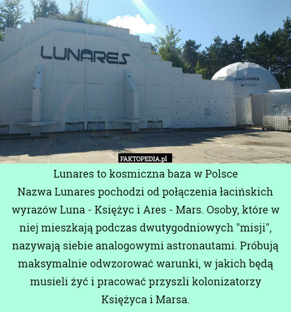 Lunares to kosmiczna baza w Polsce
Nazwa Lunares pochodzi od połączenia łacińskich wyrazów Luna - Księżyc i Ares - Mars. Osoby, które w niej mieszkają podczas dwutygodniowych "misji", nazywają siebie analogowymi astronautami. Próbują maksymalnie odwzorować warunki, w jakich będą musieli żyć i pracować przyszli kolonizatorzy Księżyca i Marsa. 