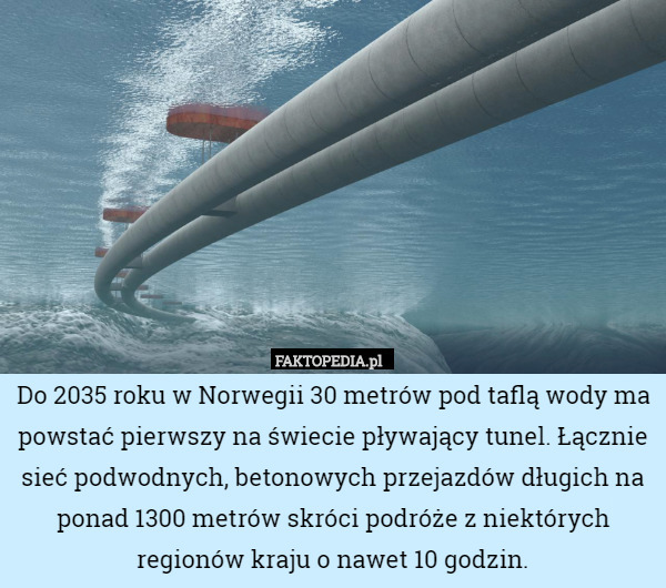 Do 2035 roku w Norwegii 30 metrów pod taflą wody ma powstać pierwszy na świecie pływający tunel. Łącznie sieć podwodnych, betonowych przejazdów długich na ponad 1300 metrów skróci podróże z niektórych regionów kraju o nawet 10 godzin. 