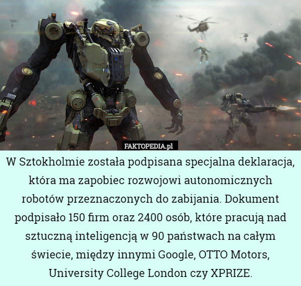 W Sztokholmie została podpisana specjalna deklaracja, która ma zapobiec rozwojowi autonomicznych robotów przeznaczonych do zabijania. Dokument podpisało 150 firm oraz 2400 osób, które pracują nad sztuczną inteligencją w 90 państwach na całym świecie, między innymi Google, OTTO Motors, University College London czy XPRIZE. 