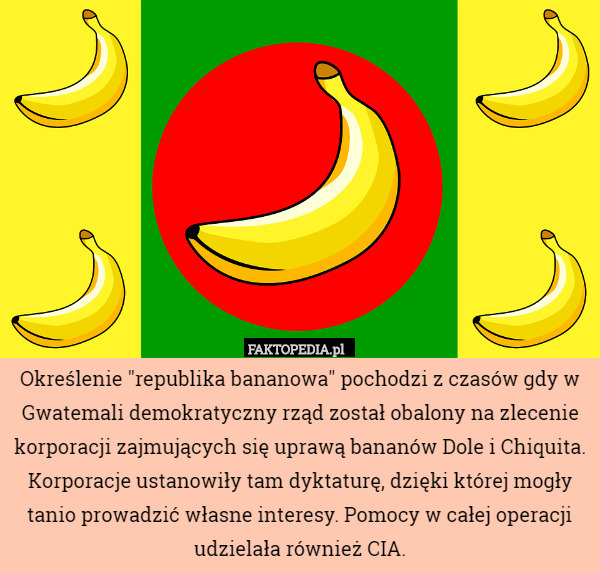 Określenie "republika bananowa" pochodzi z czasów gdy w Gwatemali demokratyczny rząd został obalony na zlecenie korporacji zajmujących się uprawą bananów Dole i Chiquita. Korporacje ustanowiły tam dyktaturę, dzięki której mogły tanio prowadzić własne interesy. Pomocy w całej operacji udzielała również CIA. 