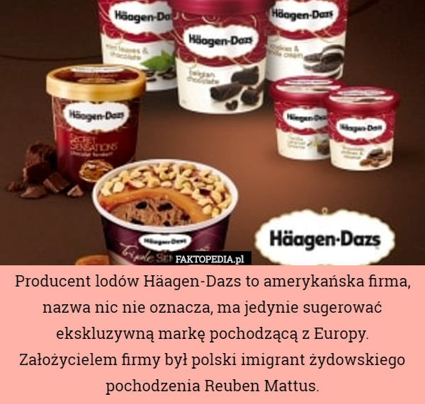 Producent lodów Häagen-Dazs to amerykańska firma, nazwa nic nie oznacza, ma jedynie sugerować ekskluzywną markę pochodzącą z Europy.
Założycielem firmy był polski imigrant żydowskiego pochodzenia Reuben Mattus. 
