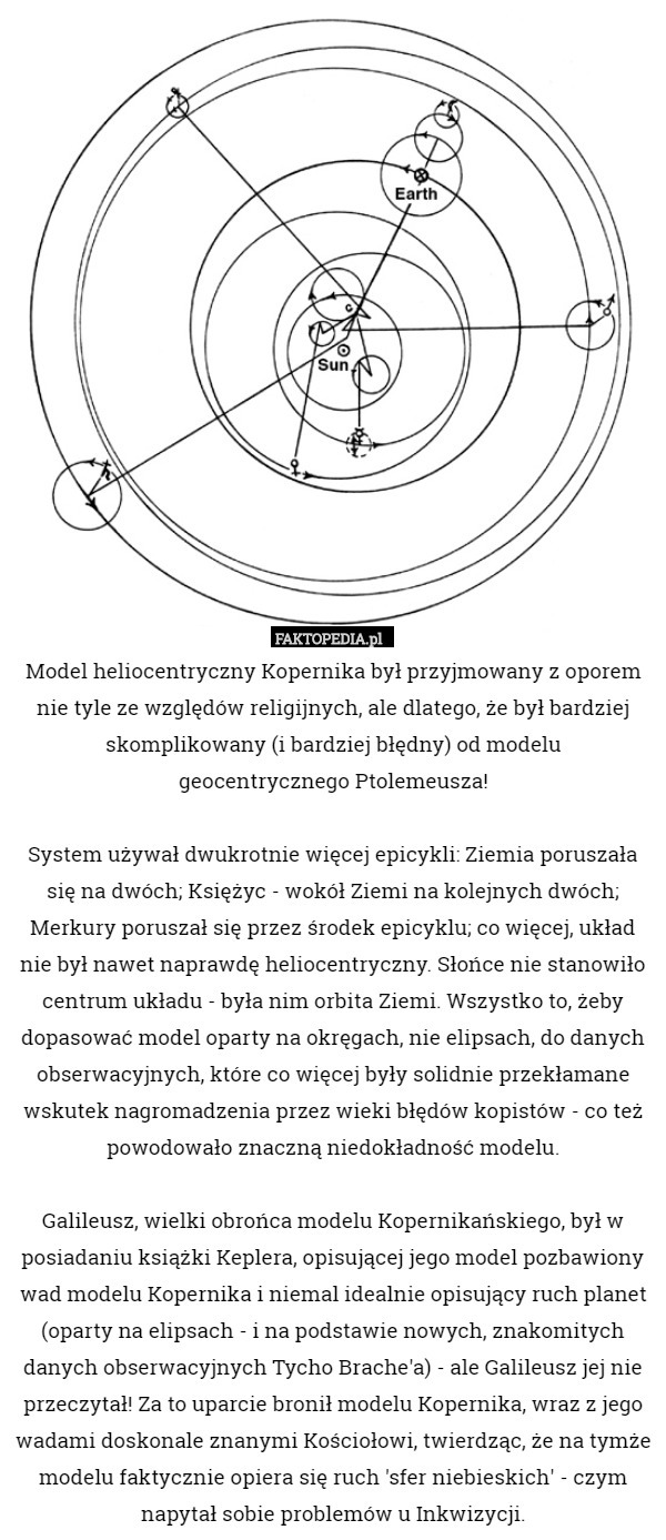 Model heliocentryczny Kopernika był przyjmowany z oporem nie tyle ze względów religijnych, ale dlatego, że był bardziej skomplikowany (i bardziej błędny) od modelu
 geocentrycznego Ptolemeusza!

System używał dwukrotnie więcej epicykli: Ziemia poruszała się na dwóch; Księżyc - wokół Ziemi na kolejnych dwóch; Merkury poruszał się przez środek epicyklu; co więcej, układ nie był nawet naprawdę heliocentryczny. Słońce nie stanowiło centrum układu - była nim orbita Ziemi. Wszystko to, żeby dopasować model oparty na okręgach, nie elipsach, do danych obserwacyjnych, które co więcej były solidnie przekłamane wskutek nagromadzenia przez wieki błędów kopistów - co też powodowało znaczną niedokładność modelu.

Galileusz, wielki obrońca modelu Kopernikańskiego, był w posiadaniu książki Keplera, opisującej jego model pozbawiony wad modelu Kopernika i niemal idealnie opisujący ruch planet (oparty na elipsach - i na podstawie nowych, znakomitych danych obserwacyjnych Tycho Brache'a) - ale Galileusz jej nie przeczytał! Za to uparcie bronił modelu Kopernika, wraz z jego wadami doskonale znanymi Kościołowi, twierdząc, że na tymże modelu faktycznie opiera się ruch 'sfer niebieskich' - czym napytał sobie problemów u Inkwizycji. 
