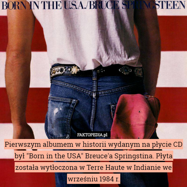 Pierwszym albumem w historii wydanym na płycie CD był "Born in the USA" Breuce'a Springstina. Płyta została wytłoczona w Terre Haute w Indianie we wrześniu 1984 r. 