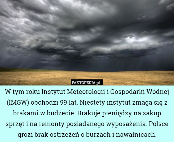 W tym roku Instytut Meteorologii i Gospodarki Wodnej (IMGW) obchodzi 99 lat. Niestety instytut zmaga się z brakami w budżecie. Brakuje pieniędzy na zakup sprzęt i na remonty posiadanego wyposażenia. Polsce grozi brak ostrzeżeń o burzach i nawałnicach. 