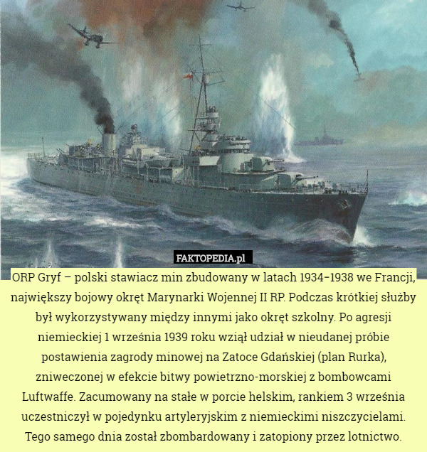 ORP Gryf – polski stawiacz min zbudowany w latach 1934−1938 we Francji, największy bojowy okręt Marynarki Wojennej II RP. Podczas krótkiej służby był wykorzystywany między innymi jako okręt szkolny. Po agresji niemieckiej 1 września 1939 roku wziął udział w nieudanej próbie postawienia zagrody minowej na Zatoce Gdańskiej (plan Rurka), zniweczonej w efekcie bitwy powietrzno-morskiej z bombowcami Luftwaffe. Zacumowany na stałe w porcie helskim, rankiem 3 września uczestniczył w pojedynku artyleryjskim z niemieckimi niszczycielami. Tego samego dnia został zbombardowany i zatopiony przez lotnictwo. 