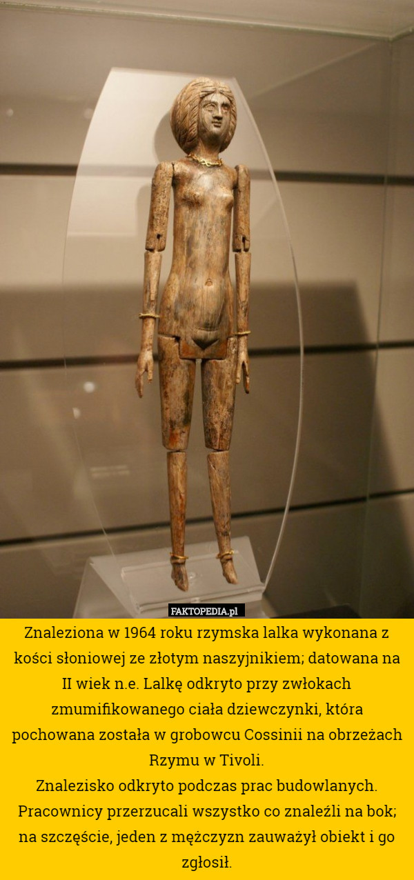 Znaleziona w 1964 roku rzymska lalka wykonana z kości słoniowej ze złotym naszyjnikiem; datowana na II wiek n.e. Lalkę odkryto przy zwłokach zmumifikowanego ciała dziewczynki, która pochowana została w grobowcu Cossinii na obrzeżach Rzymu w Tivoli.
Znalezisko odkryto podczas prac budowlanych. Pracownicy przerzucali wszystko co znaleźli na bok; na szczęście, jeden z mężczyzn zauważył obiekt i go zgłosił. 
