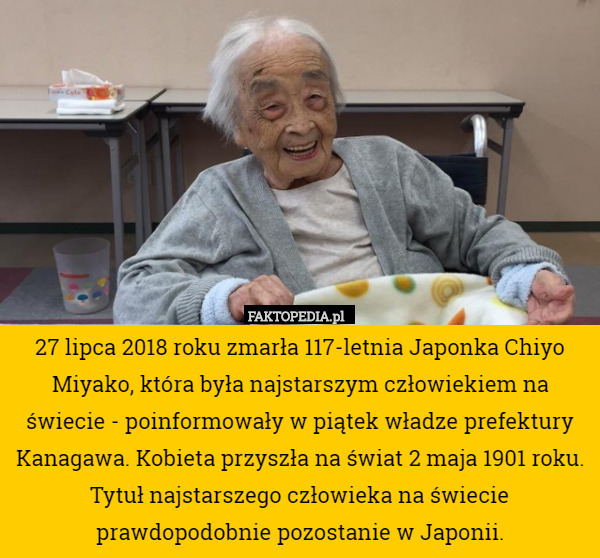 27 lipca 2018 roku zmarła 117-letnia Japonka Chiyo Miyako, która była najstarszym człowiekiem na świecie - poinformowały w piątek władze prefektury Kanagawa. Kobieta przyszła na świat 2 maja 1901 roku. Tytuł najstarszego człowieka na świecie prawdopodobnie pozostanie w Japonii. 
