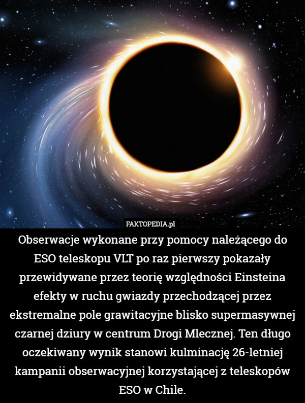 Obserwacje wykonane przy pomocy należącego do ESO teleskopu VLT po raz pierwszy pokazały przewidywane przez teorię względności Einsteina efekty w ruchu gwiazdy przechodzącej przez ekstremalne pole grawitacyjne blisko supermasywnej czarnej dziury w centrum Drogi Mlecznej. Ten długo oczekiwany wynik stanowi kulminację 26-letniej kampanii obserwacyjnej korzystającej z teleskopów ESO w Chile. 