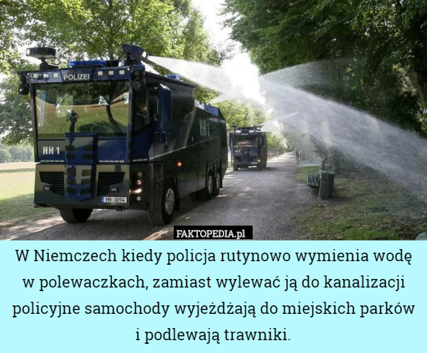 W Niemczech kiedy policja rutynowo wymienia wodę w polewaczkach, zamiast wylewać ją do kanalizacji policyjne samochody wyjeżdżają do miejskich parków i podlewają trawniki. 