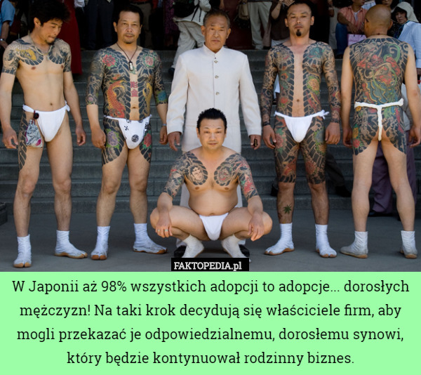 W Japonii aż 98% wszystkich adopcji to adopcje... dorosłych mężczyzn! Na taki krok decydują się właściciele firm, aby mogli przekazać je odpowiedzialnemu, dorosłemu synowi, który będzie kontynuował rodzinny biznes. 