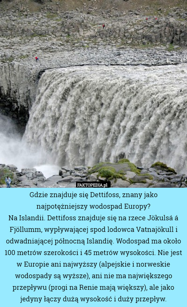 Gdzie znajduje się Dettifoss, znany jako najpotężniejszy wodospad Europy?
Na Islandii. Dettifoss znajduje się na rzece Jökulsá á Fjöllumm, wypływającej spod lodowca Vatnajökull i odwadniającej północną Islandię. Wodospad ma około 100 metrów szerokości i 45 metrów wysokości. Nie jest w Europie ani najwyższy (alpejskie i norweskie wodospady są wyższe), ani nie ma największego przepływu (progi na Renie mają większy), ale jako jedyny łączy dużą wysokość i duży przepływ. 