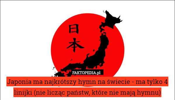 Japonia ma najkrótszy hymn na świecie - ma tylko 4 linijki (nie licząc państw, które nie mają hymnu) 