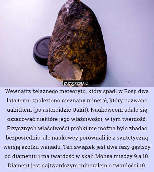Wewnątrz żelaznego meteorytu, który spadł w Rosji dwa lata temu znaleziono nieznany minerał, który nazwano uakititem (po asteroidzie Uakit). Naukowcom udało się oszacować niektóre jego właściwości, w tym twardość. Fizycznych właściwości próbki nie można było zbadać bezpośrednio, ale naukowcy porównali je z syntetyczną wersją azotku wanadu. Ten związek jest dwa razy gęstszy od diamentu i ma twardość w skali Mohsa między 9 a 10. Diament jest najtwardszym minerałem o twardości 10. 