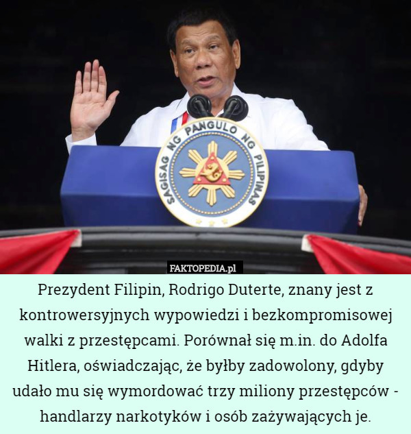 Prezydent Filipin, Rodrigo Duterte, znany jest z kontrowersyjnych wypowiedzi i bezkompromisowej walki z przestępcami. Porównał się m.in. do Adolfa Hitlera, oświadczając, że byłby zadowolony, gdyby udało mu się wymordować trzy miliony przestępców - handlarzy narkotyków i osób zażywających je. 