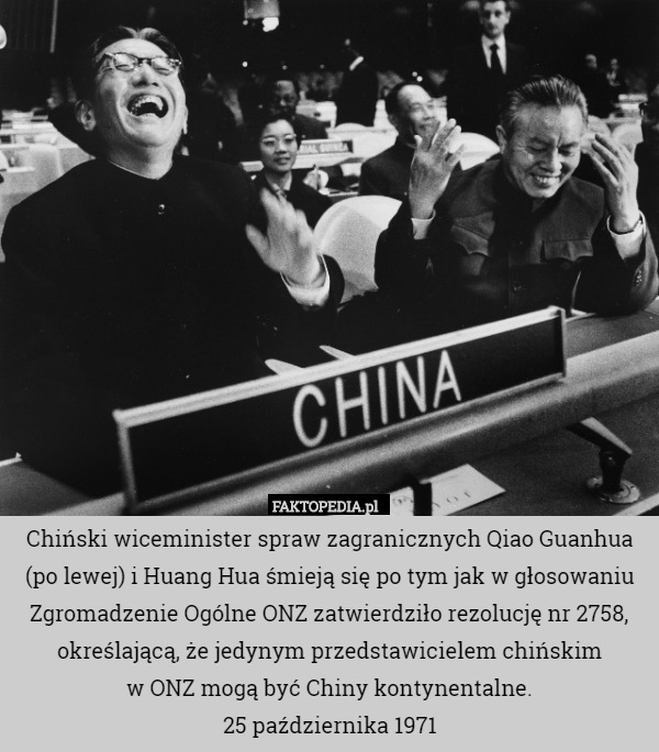 Chiński wiceminister spraw zagranicznych Qiao Guanhua (po lewej) i Huang Hua śmieją się po tym jak w głosowaniu Zgromadzenie Ogólne ONZ zatwierdziło rezolucję nr 2758, określającą, że jedynym przedstawicielem chińskim
 w ONZ mogą być Chiny kontynentalne.
25 października 1971 
