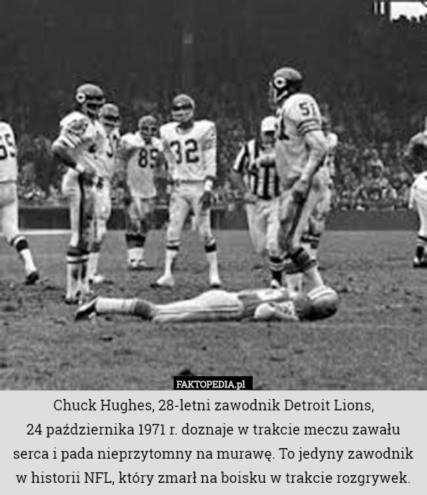 Chuck Hughes, 28-letni zawodnik Detroit Lions,
 24 października 1971 r. doznaje w trakcie meczu zawału serca i pada nieprzytomny na murawę. To jedyny zawodnik w historii NFL, który zmarł na boisku w trakcie rozgrywek. 
