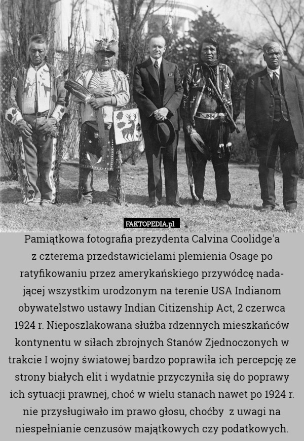 Pamiątkowa fotografia prezydenta Calvina Coolidge'a
z czterema przedstawicielami plemienia Osage po ratyfikowaniu przez amerykańskiego przywódcę nada-
jącej wszystkim urodzonym na terenie USA Indianom obywatelstwo ustawy Indian Citizenship Act, 2 czerwca
1924 r. Nieposzlakowana służba rdzennych mieszkańców kontynentu w siłach zbrojnych Stanów Zjednoczonych w trakcie I wojny światowej bardzo poprawiła ich percepcję ze strony białych elit i wydatnie przyczyniła się do poprawy ich sytuacji prawnej, choć w wielu stanach nawet po 1924 r. nie przysługiwało im prawo głosu, choćby  z uwagi na niespełnianie cenzusów majątkowych czy podatkowych. 