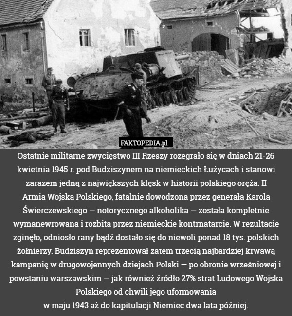 Ostatnie militarne zwycięstwo III Rzeszy rozegrało się w dniach 21-26 kwietnia 1945 r. pod Budziszynem na niemieckich Łużycach i stanowi zarazem jedną z największych klęsk w historii polskiego oręża. II
Armia Wojska Polskiego, fatalnie dowodzona przez generała Karola Świerczewskiego — notorycznego alkoholika — została kompletnie wymanewrowana i rozbita przez niemieckie kontrnatarcie. W rezultacie zginęło, odniosło rany bądź dostało się do niewoli ponad 18 tys. polskich żołnierzy. Budziszyn reprezentował zatem trzecią najbardziej krwawą kampanię w drugowojennych dziejach Polski — po obronie wrześniowej i powstaniu warszawskim — jak również źródło 27% strat Ludowego Wojska Polskiego od chwili jego uformowania
w maju 1943 aż do kapitulacji Niemiec dwa lata później. 