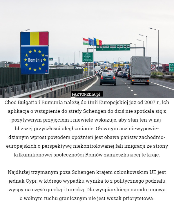 Choć Bułgaria i Rumunia należą do Unii Europejskiej już od 2007 r., ich aplikacja o wstąpienie do strefy Schengen do dziś nie spotkała się z pozytywnym przyjęciem i niewiele wskazuje, aby stan ten w naj-
bliższej przyszłości uległ zmianie. Głównym acz niewypowie-
dzianym wprost powodem opóźnień jest obawa państw zachodnio-
europejskich o perspektywę niekontrolowanej fali imigracji ze strony kilkumilionowej społeczności Romów zamieszkującej te kraje.

Najdłużej trzymanym poza Schengen krajem członkowskim UE jest jednak Cypr, w którego wypadku wynika to z politycznego podziału wyspy na część grecką i turecką. Dla wyspiarskiego narodu umowa
o wolnym ruchu granicznym nie jest wszak priorytetowa. 