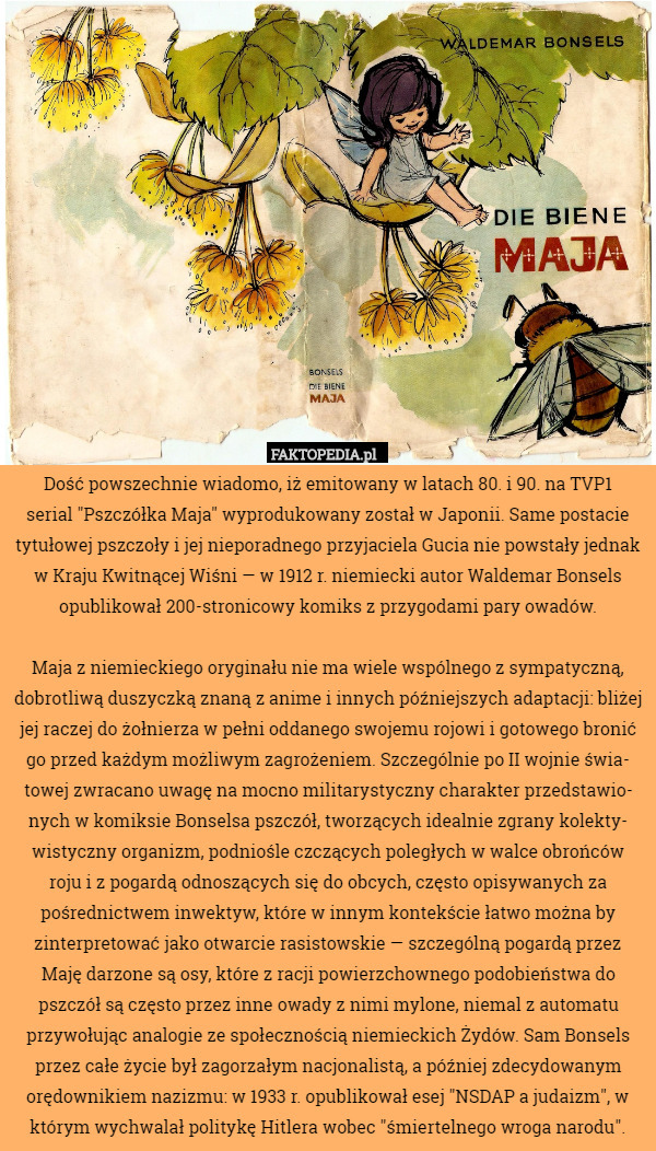 Dość powszechnie wiadomo, iż emitowany w latach 80. i 90. na TVP1
serial "Pszczółka Maja" wyprodukowany został w Japonii. Same postacie tytułowej pszczoły i jej nieporadnego przyjaciela Gucia nie powstały jednak w Kraju Kwitnącej Wiśni — w 1912 r. niemiecki autor Waldemar Bonsels opublikował 200-stronicowy komiks z przygodami pary owadów.

Maja z niemieckiego oryginału nie ma wiele wspólnego z sympatyczną, dobrotliwą duszyczką znaną z anime i innych późniejszych adaptacji: bliżej jej raczej do żołnierza w pełni oddanego swojemu rojowi i gotowego bronić go przed każdym możliwym zagrożeniem. Szczególnie po II wojnie świa-
towej zwracano uwagę na mocno militarystyczny charakter przedstawio-
nych w komiksie Bonselsa pszczół, tworzących idealnie zgrany kolekty-
wistyczny organizm, podniośle czczących poległych w walce obrońców
roju i z pogardą odnoszących się do obcych, często opisywanych za pośrednictwem inwektyw, które w innym kontekście łatwo można by zinterpretować jako otwarcie rasistowskie — szczególną pogardą przez Maję darzone są osy, które z racji powierzchownego podobieństwa do pszczół są często przez inne owady z nimi mylone, niemal z automatu przywołując analogie ze społecznością niemieckich Żydów. Sam Bonsels przez całe życie był zagorzałym nacjonalistą, a później zdecydowanym orędownikiem nazizmu: w 1933 r. opublikował esej "NSDAP a judaizm", w którym wychwalał politykę Hitlera wobec "śmiertelnego wroga narodu". 