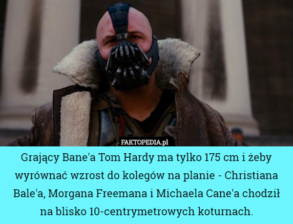 Grający Bane'a Tom Hardy ma tylko 175 cm i żeby wyrównać wzrost do kolegów na planie - Christiana Bale'a, Morgana Freemana i Michaela Cane'a chodził na blisko 10-centrymetrowych koturnach. 