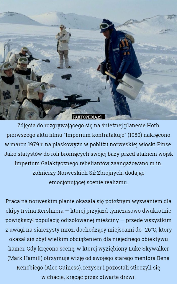 Zdjęcia do rozgrywającego się na śnieżnej planecie Hoth pierwszego aktu filmu "Imperium kontratakuje" (1980) nakręcono
w marcu 1979 r. na płaskowyżu w pobliżu norweskiej wioski Finse. Jako statystów do roli broniących swojej bazy przed atakiem wojsk Imperium Galaktycznego rebeliantów zaangażowano m.in. żołnierzy Norweskich Sił Zbrojnych, dodając
emocjonującej scenie realizmu.

Praca na norweskim planie okazała się potężnym wyzwaniem dla ekipy Irvina Kershnera — której przyjazd tymczasowo dwukrotnie powiększył populację odizolowanej mieściny — przede wszystkim z uwagi na siarczysty mróz, dochodzący miejscami do -26°C, który okazał się zbyt wielkim obciążeniem dla niejednego obiektywu kamer. Gdy kręcono scenę, w której wyziębiony Luke Skywalker (Mark Hamill) otrzymuje wizję od swojego starego mentora Bena Kenobiego (Alec Guiness), reżyser i pozostali stłoczyli się
w chacie, kręcąc przez otwarte drzwi. 