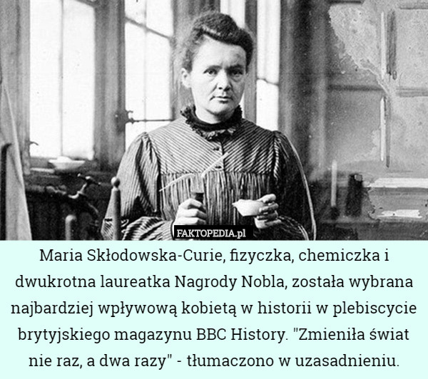 Maria Skłodowska-Curie, fizyczka, chemiczka i dwukrotna laureatka Nagrody Nobla, została wybrana najbardziej wpływową kobietą w historii w plebiscycie brytyjskiego magazynu BBC History. "Zmieniła świat nie raz, a dwa razy" - tłumaczono w uzasadnieniu. 