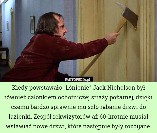 Kiedy powstawało "Lśnienie" Jack Nicholson był również członkiem ochotniczej straży pożarnej, dzięki czemu bardzo sprawnie mu szło rąbanie drzwi do łazienki. Zespół rekwizytorów aż 60-krotnie musiał wstawiać nowe drzwi, które następnie były rozbijane. 