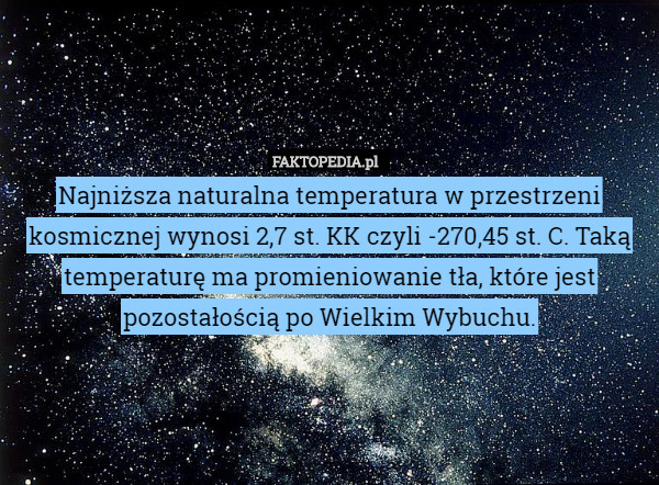 Najniższa naturalna temperatura w przestrzeni kosmicznej wynosi 2,7 st. KK czyli -270,45 st. C. Taką temperaturę ma promieniowanie tła, które jest pozostałością po Wielkim Wybuchu. 