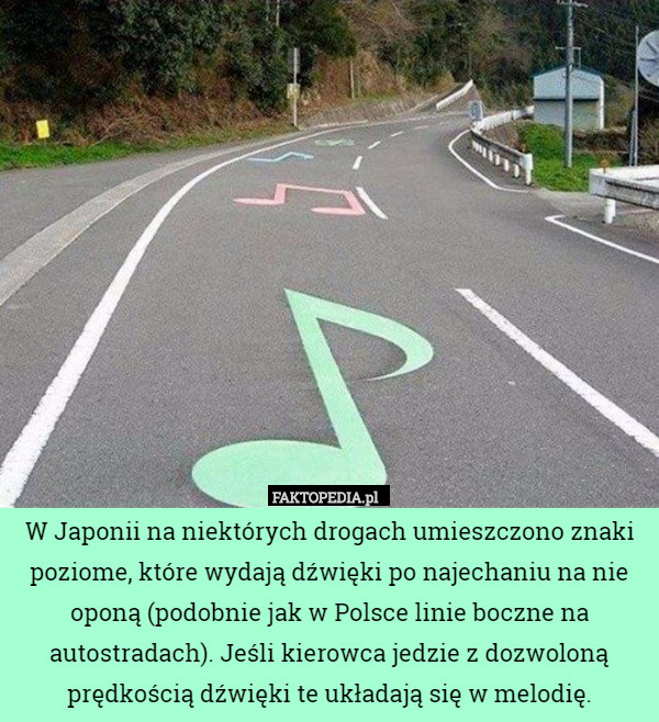 W Japonii na niektórych drogach umieszczono znaki poziome, które wydają dźwięki po najechaniu na nie oponą (podobnie jak w Polsce linie boczne na autostradach). Jeśli kierowca jedzie z dozwoloną prędkością dźwięki te układają się w melodię. 