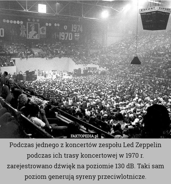 Podczas jednego z koncertów zespołu Led Zeppelin podczas ich trasy koncertowej w 1970 r. zarejestrowano dźwięk na poziomie 130 dB. Taki sam poziom generują syreny przeciwlotnicze. 