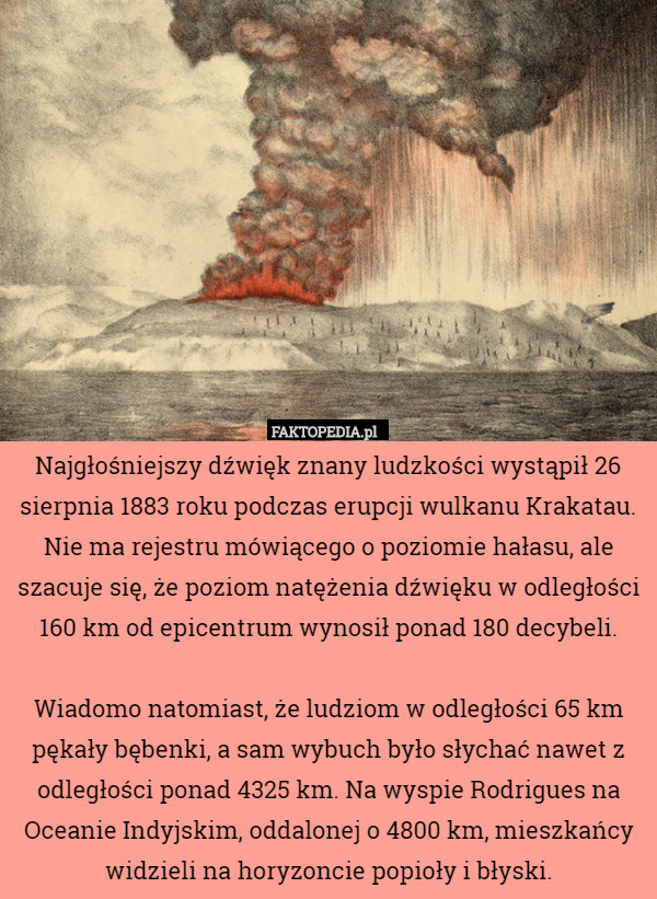 Najgłośniejszy dźwięk znany ludzkości wystąpił 26 sierpnia 1883 roku podczas erupcji wulkanu Krakatau. Nie ma rejestru mówiącego o poziomie hałasu, ale szacuje się, że poziom natężenia dźwięku w odległości 160 km od epicentrum wynosił ponad 180 decybeli.

Wiadomo natomiast, że ludziom w odległości 65 km pękały bębenki, a sam wybuch było słychać nawet z odległości ponad 4325 km. Na wyspie Rodrigues na Oceanie Indyjskim, oddalonej o 4800 km, mieszkańcy widzieli na horyzoncie popioły i błyski. 