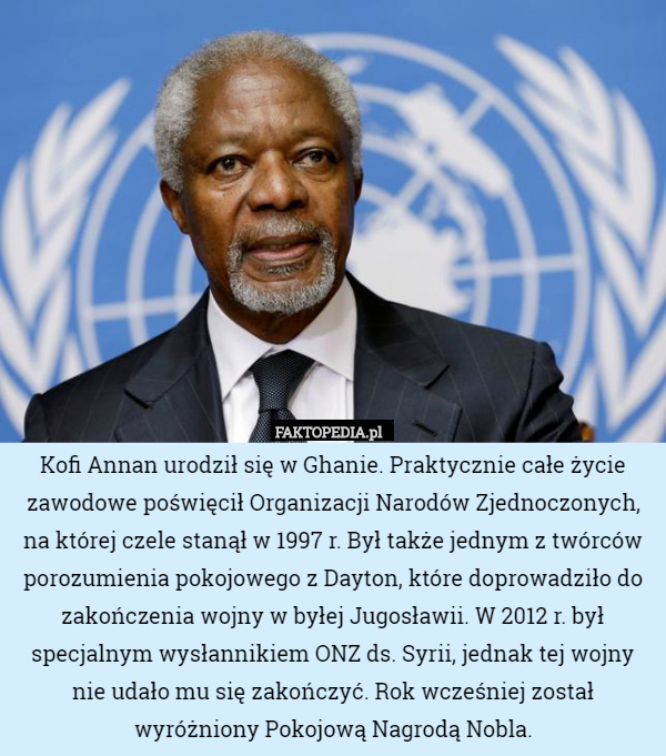 Kofi Annan urodził się w Ghanie. Praktycznie całe życie zawodowe poświęcił Organizacji Narodów Zjednoczonych, na której czele stanął w 1997 r. Był także jednym z twórców porozumienia pokojowego z Dayton, które doprowadziło do zakończenia wojny w byłej Jugosławii. W 2012 r. był specjalnym wysłannikiem ONZ ds. Syrii, jednak tej wojny nie udało mu się zakończyć. Rok wcześniej został wyróżniony Pokojową Nagrodą Nobla. 